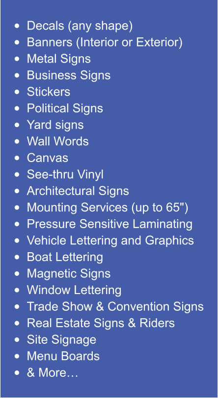 •	Decals (any shape) •	Banners (Interior or Exterior) •	Metal Signs •	Business Signs •	Stickers •	Political Signs •	Yard signs •	Wall Words •	Canvas •	See-thru Vinyl •	Architectural Signs •	Mounting Services (up to 65") •	Pressure Sensitive Laminating •	Vehicle Lettering and Graphics •	Boat Lettering •	Magnetic Signs •	Window Lettering •	Trade Show & Convention Signs •	Real Estate Signs & Riders •	Site Signage •	Menu Boards •	& More…
